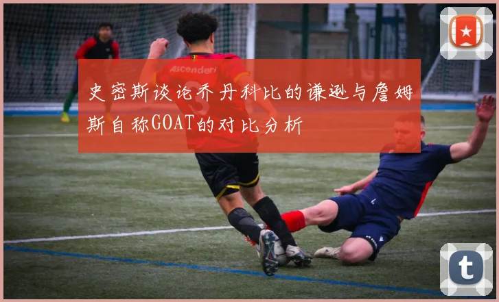 史密斯谈论乔丹科比的谦逊与詹姆斯自称GOAT的对比分析