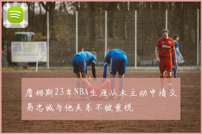 詹姆斯23年NBA生涯从未主动申请交易忠诚与他关系不被重视