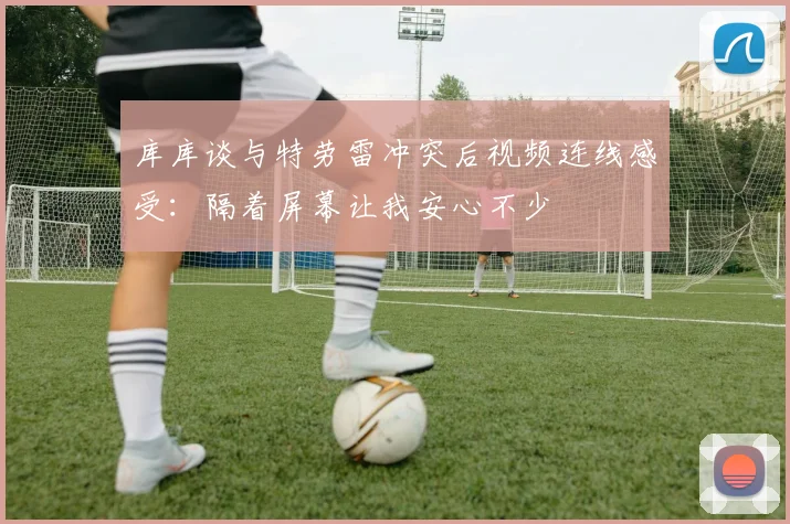 库库谈与特劳雷冲突后视频连线感受：隔着屏幕让我安心不少