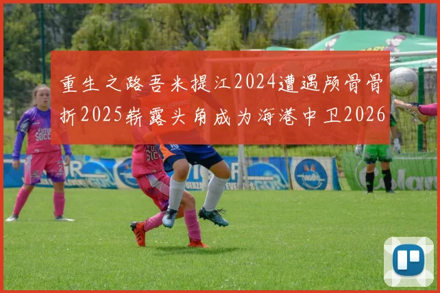 重生之路吾米提江2024遭遇颅骨骨折2025崭露头角成为海港中卫2026冲击U23冠军