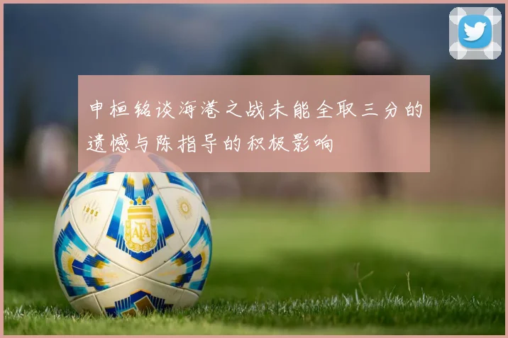 申桓铭谈海港之战未能全取三分的遗憾与陈指导的积极影响