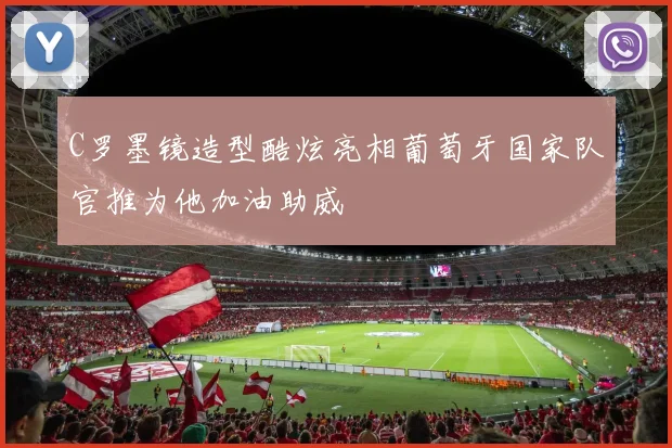 C罗墨镜造型酷炫亮相葡萄牙国家队官推为他加油助威