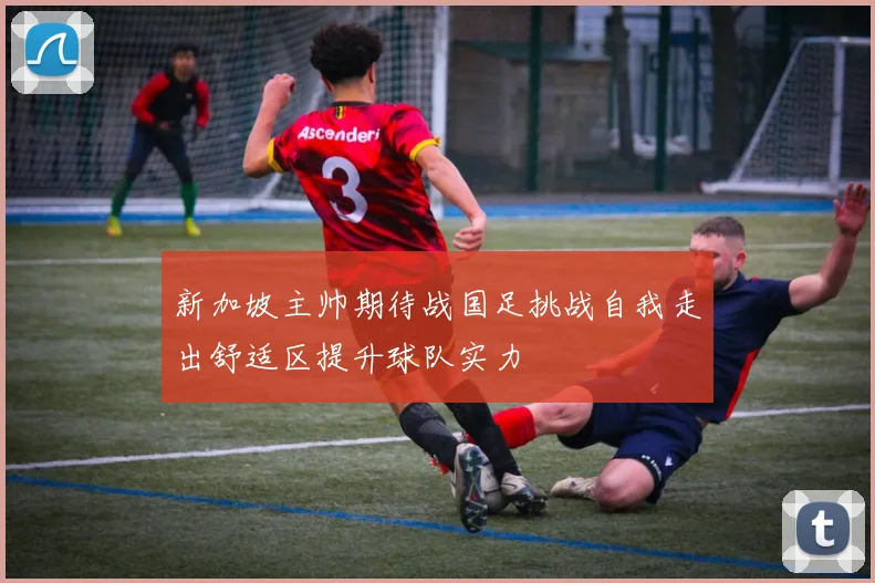 新加坡主帅期待战国足挑战自我走出舒适区提升球队实力