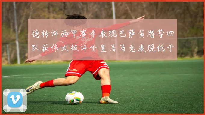 德转评西甲赛季表现巴萨黄潜等四队获伟大级评价皇马马竞表现低于预期