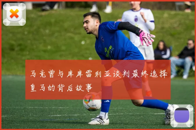 马竞曾与库库雷利亚谈判最终选择皇马的背后故事
