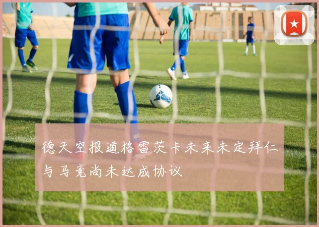 德天空报道格雷茨卡未来未定拜仁与马竞尚未达成协议