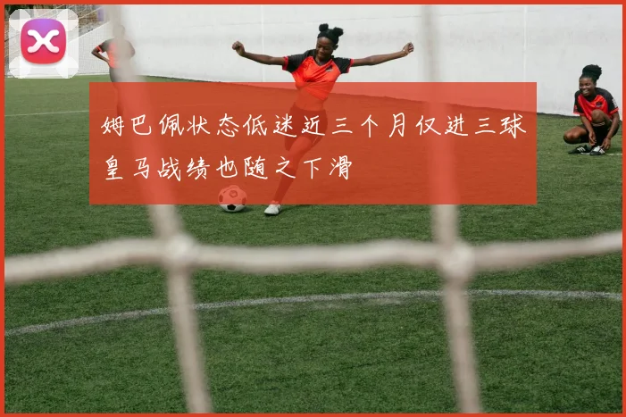 姆巴佩状态低迷近三个月仅进三球皇马战绩也随之下滑
