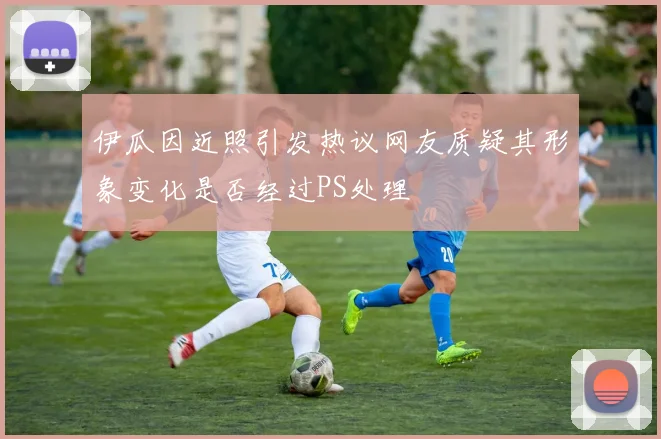 伊瓜因近照引发热议网友质疑其形象变化是否经过PS处理