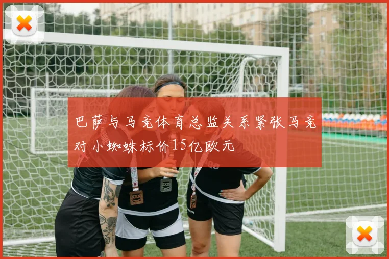 巴萨与马竞体育总监关系紧张马竞对小蜘蛛标价15亿欧元