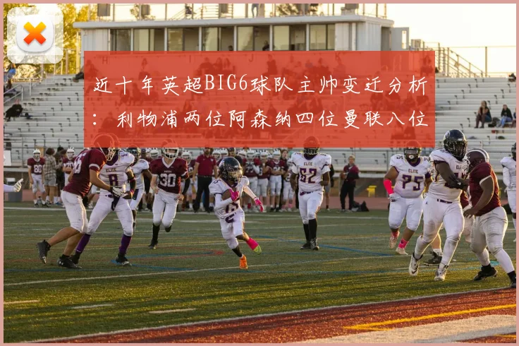 近十年英超BIG6球队主帅变迁分析：利物浦两位阿森纳四位曼联八位切尔西热刺十位