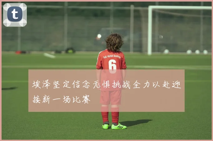 埃泽坚定信念无惧挑战全力以赴迎接新一场比赛