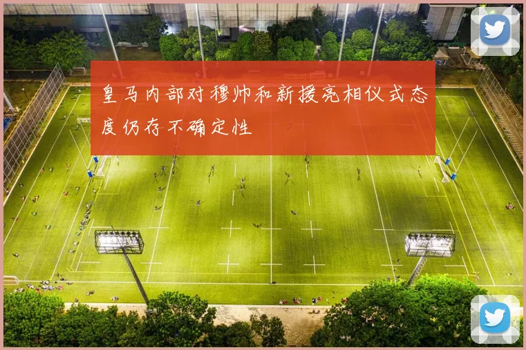 皇马内部对穆帅和新援亮相仪式态度仍存不确定性