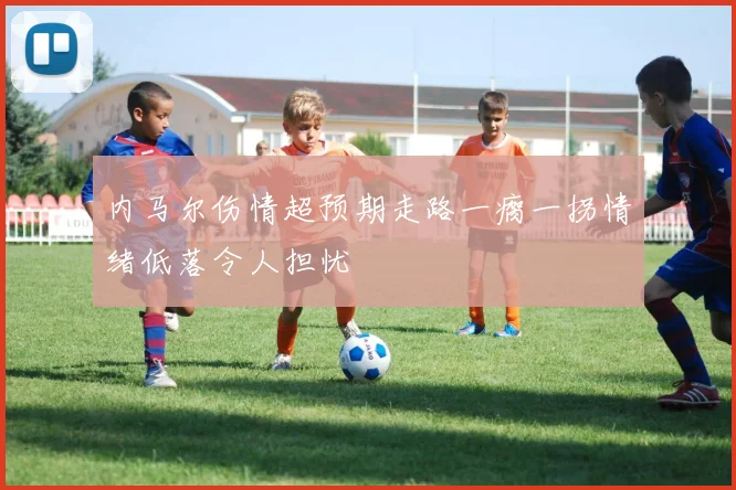 内马尔伤情超预期走路一瘸一拐情绪低落令人担忧