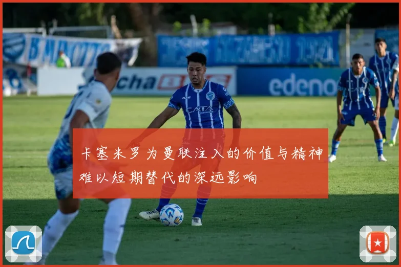 卡塞米罗为曼联注入的价值与精神难以短期替代的深远影响