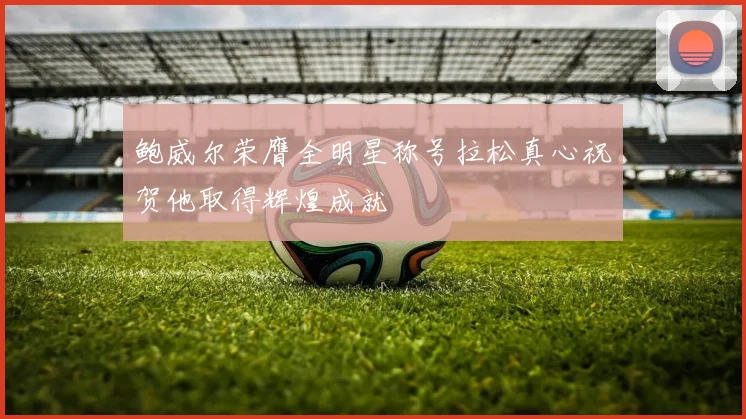 鲍威尔荣膺全明星称号拉松真心祝贺他取得辉煌成就