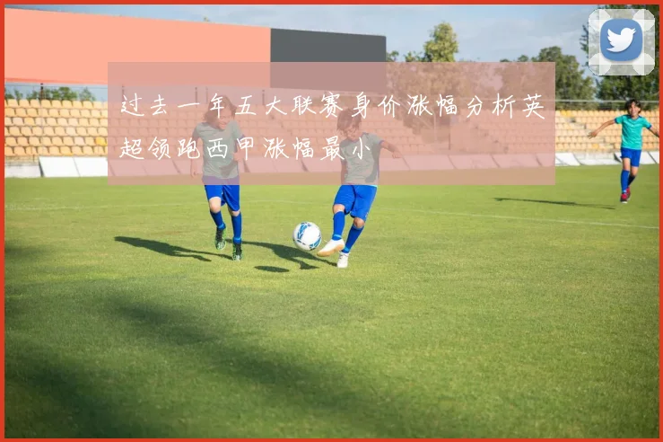 过去一年五大联赛身价涨幅分析英超领跑西甲涨幅最小