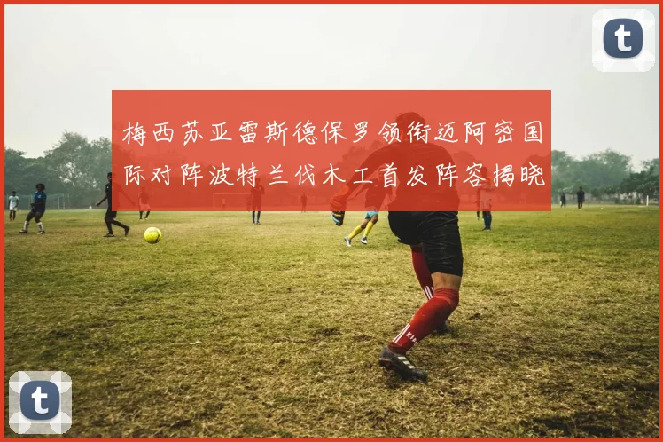 梅西苏亚雷斯德保罗领衔迈阿密国际对阵波特兰伐木工首发阵容揭晓
