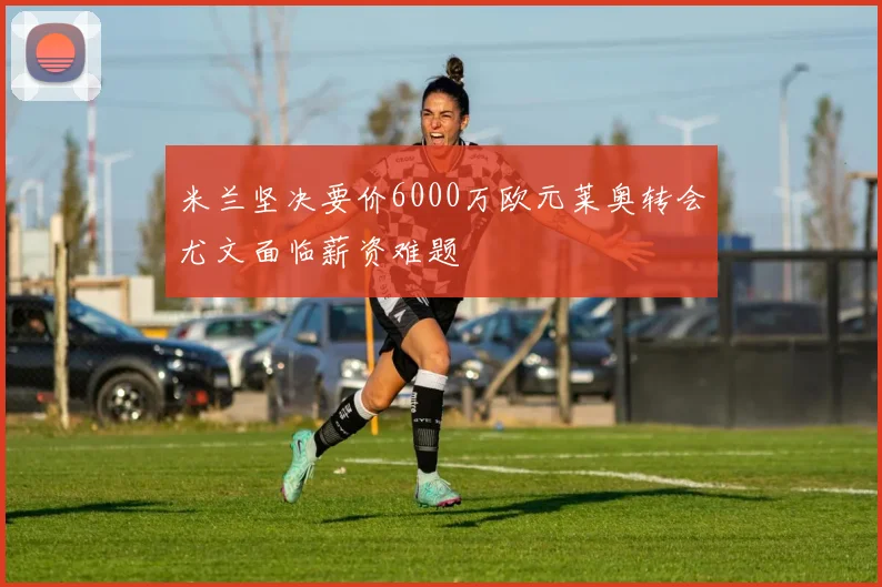 米兰坚决要价6000万欧元莱奥转会尤文面临薪资难题