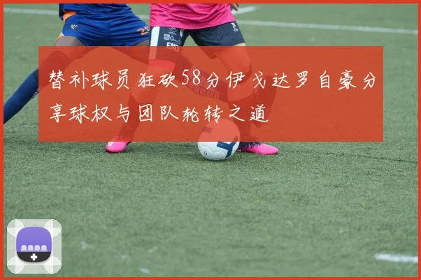 替补球员狂砍58分伊戈达罗自豪分享球权与团队轮转之道