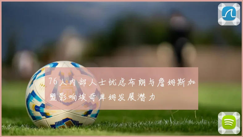 76人内部人士忧虑布朗与詹姆斯加盟影响埃奇库姆发展潜力